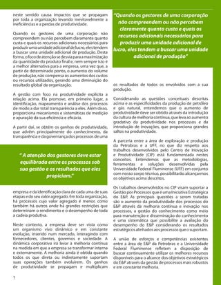 7
neste sentido causa impactos que se propagam
por toda a organização levando inevitavelmente a
ineficiências e a perdas de produtividade.
Quando os gestores de uma corporação não
compreendem ou não percebem claramente quanto
custa e quais os recursos adicionais necessários para
produzirumaunidadeadicionaldelucro,elestendem
a buscar uma unidade adicional de produção. Desta
forma,ofocodeatençãosedesviaparaamaximização
da quantidade do produto final e, nem sempre isto é
a melhor alternativa para a empresa, uma vez que, a
partir de determinado ponto, o aumento do volume
de produção, não compensa os aumentos dos custos
ou recursos utilizados, gerando uma diminuição do
resultado global da organização.
A gestão com foco na produtividade explicita a
relação acima. Ela promove, em primeiro lugar, a
identificação, mapeamento e análise dos processos
de modo a dar total transparência a eles. Além disso,
proporciona mecanismos e sistemáticas de medição
e apuração da sua eficiência e eficácia.
A partir daí, se obtém os ganhos de produtividade,
que advêm principalmente do conhecimento, da
transparência e da governança dos processos de uma
empresa e da identificação clara de cada uma de suas
etapas e do seu valor agregado. Em toda organização,
há processos cujo valor agregado é menor, como
também há outros onde há grandes restrições que
determinam o rendimento e o desempenho de toda
a cadeia produtiva.
Neste contexto, a empresa deve ser vista como
um organismo vivo dinâmico e em constante
evolução, inserido num mercado, interagindo com
fornecedores, clientes, governos e sociedade. A
dinâmica corporativa irá levar à melhoria contínua
na medida em que a empresa se transformar interna
e externamente. A melhoria ainda é obtida quando
todos os que direta ou indiretamente suportam
suas operações também evoluírem. Os ganhos
de produtividade se propagam e multiplicam
“ A atenção dos gestores deve estar
equilibrada entre os processos sob
sua gestão e os resultados que eles
propiciam.”
os resultados de todos os envolvidos com a sua
produção.
Considerando as questões conceituais descritas
acima e as especificidades da produção de petróleo
e gás natural, entendemos que o aumento de
produtividade deve ser obtido através da introdução
daculturademelhoriacontínua,quelevaaoaumento
gradativo da produtividade nos processos e da
introdução de inovações, que proporciona grandes
saltos na produtividade.
A parceria entre a área de exploração e produção
da Petrobras e a UFF, no que diz respeito aos
trabalhos desenvolvidos pelo Centro de Inovação
e Produtividade (CIP) está fundamentada nestes
conceitos. Entendemos que as metodologias,
ferramentas e soluções desenvolvidas pela
Universidade Federal Fluminense (UFF) em conjunto
com nosso corpo técnico, possibilitarão alcançarmos
os objetivos acima descritos.
Os trabalhos desenvolvidos no CIP visam suportar a
Gestão por Processos que é uma Iniciativa Estratégica
do E&P. As principais questões a serem tratadas
são o aumento da produtividade dos processos do
E&P através da melhoria contínua e inovação nos
processos, a gestão do conhecimento como meio
para manutenção e disseminação do conhecimento
e uma sistemática que possibilite a avaliação do
desempenho do E&P considerando os resultados
estratégicosalinhadosaosprocessosqueosuportam.
A união de esforços e competências existentes
entre a área de E&P da Petrobras e a Universidade
Federal Fluminense refletem a disposição de
buscar continuamente utilizar os melhores recursos
disponíveis para o alcance dos objetivos estratégicos
do E&P através da gestão de processos mais robustos
e em constante melhoria.
“Quando os gestores de uma corporação
não compreendem ou não percebem
claramente quanto custa e quais os
recursos adicionais necessários para
produzir uma unidade adicional de
lucro, eles tendem a buscar uma unidade
adicional de produção”
 
