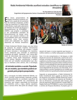 8
Robô Ambiental Híbrido auxiliará estudos científicos na
Amazônia
Por Ney Robinson Salvi dos Reis
Engenheiro de Equipamentos Senior e Coordenador do laboratório de Robotica
Petrobras
E
m breve, pesquisadores da
Região Amazônica poderão con-
tar com a ajuda de um assistente
feito de materiais compostos, acrílico
e ligas de metal leve. É o Robô Ambi-
ental Híbrido, criado pelo Laboratório
de Robótica do Centro de Pesquisa e
Desenvolvimento da PETROBRAS –
CENPES, cujo projetos e protótipos
já são considerados exemplos do
desenvolvimento do design nacio-
nal por suas soluções estéticas e de
funcionalidade tanto para atividades
submarinas como, mais recente-
mente para aplicações em regiões
ribeirinhas da Floresta Amazônica.
O Robô Ambiental Híbrido integra uma das linhas
de pesquisa do projeto Cognitus (Ferramentas
Cognitivas para Amazônia), que propõe a criação
de novos conceitos e tecnologias em monitora-
mento ambiental para entender os fenômenos
complexos da região. Adotando uma forma dife-
rente de observação dos processos da natureza,
o Cognitus reúne ainda bioquímicos, biólogos,
físicos, artistas, filósofos, semioticistas e engen-
heiros em um trabalho transdisciplinar que alca-
nça as interfaces entre ciência, arte e tecnologia.
8
Até a concepção do Robô Ambiental Híbrido, ne-
nhum conceito experimentado respondia comple-
ta e adequadamente às condições específicas de
monitoramento ambiental nos ecossistemas da
Amazônia, que exigem capacidade de locomoção
em ambientes como a água, plantas aquáticas,
lama e terreno firme. Boa parte da solução surgiu
através de traços e curvas especiais que buscam a
melhor estética e a melhor adequação ao ambiente.
Com 1,5 m de comprimento e 2 de largura, o robô
dispõe de sensores de obstáculos, sistema de comu-
nicação, um braço mecânico para coletar amostras e
espécieseumacâmeraque,comoumolho,permitevi-
sualizaroambienteenquantoéfeitoodeslocamento.
Todasasfuncionalidadesdorobôsãooperadasremo-
tamente e a partir de Bases de operação que podem
variar dependendo da missão a ser executada. Já ini-
ciada também a versãoTripulada de um modelo, que
tambémpoderáserguiadopeloprópriopesquisador.
Segundo os pesquisadores, o Robô Ambiental Hí-
brido inicialmente dará suporte às diversas linhas
de pesquisas do projeto PIATAM (Potenciais Impac-
tos e Riscos Ambientais da Indústria do Petróleo e
Gás no Amazonas), coordenado pelo Cenpes, pela
área de Segurança, Meio Ambiente e Saúde (SMS) na
Região Norte da PETROBRAS e outras Universidades
e centros de Pesquisa Brasileiras. O projeto gera in-
Já iniciada também a versão Tripulada
de um modelo, que também poderá ser
guiado pelo próprio pesquisador.
Equipe de Robótica
 
