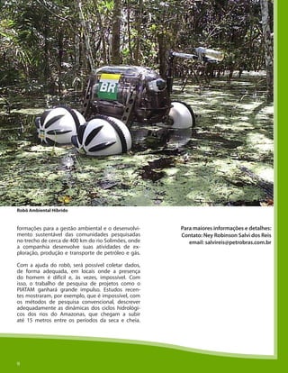 99
formações para a gestão ambiental e o desenvolvi-
mento sustentável das comunidades pesquisadas
no trecho de cerca de 400 km do rio Solimões, onde
a companhia desenvolve suas atividades de ex-
ploração, produção e transporte de petróleo e gás.
Com a ajuda do robô, será possível coletar dados,
de forma adequada, em locais onde a presença
do homem é difícil e, às vezes, impossível. Com
isso, o trabalho de pesquisa de projetos como o
PIATAM ganhará grande impulso. Estudos recen-
tes mostraram, por exemplo, que é impossível, com
os métodos de pesquisa convencional, descrever
adequadamente as dinâmicas dos ciclos hidrológi-
cos dos rios do Amazonas, que chegam a subir
até 15 metros entre os períodos da seca e cheia.
Para maiores informações e detalhes:
Contato: Ney Robinson Salvi dos Reis
email: salvireis@petrobras.com.br
Robô Ambiental Híbrido
 