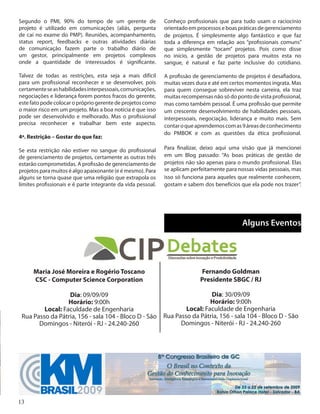 13
Segundo o PMI, 90% do tempo de um gerente de
projeto é utilizado em comunicações (aliás, pergunta
de caí no exame do PMP). Reuniões, acompanhamento,
status report, feedbacks e outras atividades diárias
de comunicação fazem parte o trabalho diário de
um gestor, principalmente em projetos complexos
onde a quantidade de interessados é significante.
Talvez de todas as restrições, esta seja a mais difícil
para um profissional reconhecer e se desenvolver, pois
certamenteseashabilidadesinterpessoais,comunicações,
negociações e liderança forem pontos fracos do gerente,
este fato pode colocar o próprio gerente de projetos como
o maior risco em um projeto. Mas a boa notícia é que isso
pode ser desenvolvido e melhorado. Mas o profissional
precisa reconhecer e trabalhar bem este aspecto.
4ª. Restrição – Gostar do que faz:
Se esta restrição não estiver no sangue do profissional
de gerenciamento de projetos, certamente as outras três
estarão comprometidas. A profissão de gerenciamento de
projetos para muitos é algo apaixonante (e é mesmo). Para
alguns se torna quase que uma religião que extrapola os
limites profissionais e é parte integrante da vida pessoal.
Conheço profissionais que para tudo usam o raciocínio
orientado em processos e boas práticas de gerenciamento
de projetos. É simplesmente algo fantástico e que faz
toda a diferença em relação aos “profissionais comuns”
que simplesmente “tocam” projetos. Pois como disse
no início, a gestão de projetos para muitos esta no
sangue, é natural e faz parte inclusive do cotidiano.
A profissão de gerenciamento de projetos é desafiadora,
muitas vezes dura e até em certos momentos ingrata. Mas
para quem consegue sobreviver nesta carreira, ela traz
muitas recompensas não só do ponto de vista profissional,
mas como também pessoal. É uma profissão que permite
um crescente desenvolvimento de habilidades pessoais,
interpessoais, negociação, liderança e muito mais. Sem
contaroqueaprendemoscomas9áreasdeconhecimento
do PMBOK e com as questões da ética profissional.
Para finalizar, deixo aqui uma visão que já mencionei
em um Blog passado: “As boas práticas de gestão de
projetos não são apenas para o mundo profissional. Elas
se aplicam perfeitamente para nossas vidas pessoais, mas
isso só funciona para aqueles que realmente conhecem,
gostam e sabem dos benefícios que ela pode nos trazer”.
Alguns Eventos
Maria José Moreira e Rogério Toscano
CSC - Computer Science Corporation
Dia: 09/09/09
Horário: 9:00h
Local: Faculdade de Engenharia
Rua Passo da Pátria, 156 - sala 104 - Bloco D - São
Domingos - Niterói - RJ - 24.240-260
Fernando Goldman
Presidente SBGC / RJ
Dia: 30/09/09
Horário: 9:00h
Local: Faculdade de Engenharia
Rua Passo da Pátria, 156 - sala 104 - Bloco D - São
Domingos - Niterói - RJ - 24.240-260
 