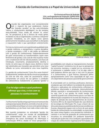 3
A Gestão do Conhecimento e o Papel da Universidade
Por Emmanuel Paiva de Andrade
D.Sc. em Engenharia de Produção, COPPE/UFRJ
Vice Reitor da Universidade Federal Fluminense
O
mundo das organizações vive constantemente
sob o impacto do que poderíamos chamar
das “grandes sacadas”, ou das auto-intituladas
“última e revolucionária abordagem”, ou do também
auto-intitulado “novo modo de encarar as coisas”
etc. Tal perspectiva já fez a fortuna de muita gente,
mudando ou não as organizações, e continua a despertar
vocações inovadoras, ou em alguns casos apenas
pretensamente inovadoras, que aconselham os discípulos
a esquecerem tudo o que aprenderam anteriormente.
Foimaisoumenosassimcomagestãopelaqualidadetotal,
a gestão sistêmica, a reengenharia, a quinta disciplina,
a gestão estratégica, o BSC e não podia ser diferente
com a gestão do conhecimento. Independentemente
de quão estruturantes ou transformadores sejam estes
fenômenos de gestão, o seu ciclo de vida se parece muito
com o tradicional ciclo de vida do produto, com fases de
introdução, crescimento, amadurecimento, declínio e
morte. Lá como aqui, em alguns casos, declínio e morte
são substituídos por inovações que permitem uma nova
inflexão na curva, reiniciando-se uma nova trajetória.
E a gestão do conhecimento? Como fica nesta história?
Evidentemente, também ela não fica imune ao paradigma
do ciclo de vida mas, antes de caracteriza-la, vamos
compreender um pouco de sua gênese e condições
de sobrevivência. Isoladamente as palavras “gestão” e
“conhecimento”sãotãoantigasejámereceramtantoestudo
epesquisaquequasediríamos,correndooriscodesermos
surpreendidosamanhãporumnovocorteepistemológico
bachelardiano, já não haver mais nada a dizer sobre elas.
Mas quando justapostas na articulação “gestão do
conhecimento”, surge um mundo de possibilidades
que evidentemente têm, como pano de fundo, a
emergência das novas tecnologias de informação e
comunicação (NTIC’s), aliadas às novas perspectivas e
Prédio da reitoria - UFF
3
E se há algo sobre o qual podemos
afirmar que vive, e vive com as
pessoas é o conhecimento
possibilidades com relação ao impropriamente chamado
“capital humano”. Lembremo-nos de que na perspectiva
da economia marxiana o capital era ou encerrava em
si justamente o trabalho morto. E se há algo sobre o
qual podemos afirmar que vive, e vive com as pessoas
é o conhecimento, o qual Thomas Davenport define
apropriadamente como “uma capacidade de agir”, essa
sim,dependentedaspessoasepassíveldegerenciamento.
A universidade com os cientistas, professores, técnicos e
estudantes que nela habitam na condição de produtores,
difusores e aplicadores de conhecimento, enfrentam os
problemas relacionados a produção, desenvolvimento,
difusão, aquisição e armazenamento do conhecimento,
ou seja, com a sua gestão, há muito tempo. Mas
somente quando este conhecimento passa a ser fator de
diferenciação competitiva no mundo das empresas, e vira
objeto de atenção dos seus departamentos de recursos
humanos (RH) ou de experimentação das suas diretorias
de tecnologia da informação (TI), é que o boom da sua
discussãovaiparaasprateleirasdoslivrosmaisvendidosnas
livrarias, disputando espaço com os livros de auto-ajuda.
Gestão do conhecimento na universidade na maior parte
das vezes esteve ligada a uma perspectiva individual. O
cientista é um foco de produção de conhecimento que
encontrou na universidade um ambiente fortemente
marcado por quatro das cinco condições capacitadoras da
criação do conhecimento organizacional formuladas por
 
