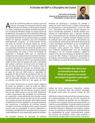 5
A Gestão do E&P e a Disciplina de Custos
Por André Luiz Brandão
Gerente de Planejamento e Controle
PETROBRAS/ UN-RIO/ PM/ PLC
A
pesar de sua história poder ser contada a partir da
primeira concessão de extração de betume dada
pelo Marques de Olinda a José de Barros Pimentel
em 1858, a exploração de petróleo no Brasil confunde-se
com a história da Petrobras. Desde sua criação através da
lei 2004 de 03 de outubro de 1953 o desafio de afirmação
doquepareciaumsonhopodehojesercompreendido em
três grandes períodos. Em sua primeira etapa, um grande
esforço em capacitar brasileiros para uma empreitada
profundamente enraizada no conhecimento técnico
até então de domínio de poucas nações do mundo.
Até o início do século XX a única nação do hemisfério
sul a participar ativamente da corrida do petróleo era a
Argentina. Capacitar-se em um mundo de alta tecnologia
e conhecimento, era então o início da atividade de
Exploração e Produção (E&P) que se concretizava
timidamente nos campos de terra no nordeste brasileiro e
em algumas incursões em exploração marítima desde sua
fundação até a década de 60. Em seu segundo período,
a E&P no Brasil sofre um grande salto com a descoberta
dos campos marítimos no litoral norte do Estado do
Rio. O Campo de Garoupa em 1974 marcou o início de
sucessivas gerações de sistemas de produção até as
atuais superplataformas de produção em profundidades
de água de cerca de 2000 metros e capacidade de
produção de 180 mil barris de petróleo por dia. Em sua
terceira fase a E&P passou a lidar com uma intrincada
rede de interações advindas da quebra do monopólio
do petróleo pela lei 9478 de 6 de agosto de 1997.
Uma curiosa característica da recente queda repentina
de preços do petróleo a partir de junho de 2008 a
diferencia das demais cinco grandes crises mundiais do
petróleo nos últimos 40 anos. Nessas, os preços tiveram
altas de até 1000% como na crise de 1979. Atualmente
o pleno aquecimento das atividades de investimento
em exploração e desenvolvimento da produção a partir
da descoberta das reservas de óleo do pré-sal coincide
com a queda do preço do petróleo. Além deste entrave,
a indefinição do marco regulatório e do aperfeiçoamento
dos mecanismos e instituições de controles externos
compõem um cenário complexo onde a gestão necessita
assumir toda sua maturidade. O sucesso exploratório e
tecnológico em E&P sozinhos não podem mais assegurar a
sustentabilidade de uma organização global de petróleo.
Nos períodos heróicos de afirmação da indústria
brasileira de Exploração e produção de petróleo o
esforço foi muito maior do que a simples nacionalização
de competências ou de equipamentos. A partir de 1984
com a descoberta dos primeiros campos gigantes em
águas consideradas profundas, o desafio envolvia uma
tomada de independência para a indústria brasileira
com o desenvolvimento de soluções de produção ainda
não disponíveis na indústria mundial. Adaptar sistemas
de produção para onde apontavam as descobertas era
uma questão de sobrevivência. No final da década de 90
o êxito tecnológico da Petrobras já era mundialmente
reconhecido quando o novo século trouxe maus
presságios. Como garantir uma história de sucesso
num ambiente completamente novo de competição
estratégica e em um mercado integrado e global? A
resposta viria com uma revolução na gestão do negócio
a partir de 2001. Práticas e técnicas de gerenciamento
de projetos, benchmarking, qualidade, e atualmente os
mais modernos conceitos de Lean operation, Six Sigma,
“Essa batalha dos custos que
se intensificará após o Peak
Oil só será ganha com muita
tecnologia de gestão e ação ágil e
integradora.”
análise de riscos, governança corporativa, variadas
técnicas de orçamento além dos sistemas integrados
de gestão fazem parte da recente história da E&P.
Alémdetervividoemtodasuahistóriaaameaçaintrínseca
da incerteza geológica e do seu ciclo não renovável de
produção, a indústria do petróleo tem se habituado a
incorporar uma constante ameaça que parece fechar um
tripé de insustentabilidade. O grande potencial poluidor
de seus principais derivados, aliado às crescentes pressões
ambientais, favorece a viabilização de iniciativas, embora
tímidas, de substitutos energéticos ao combustível fóssil.
Na contabilidade de custos, tradicionalmente voltada
aos insumos de produção, custos como proteção a
ecossistemas, compensação social, fomento a pesquisas,
5
 