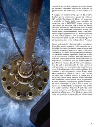 6
complexos processos de prontidão e monitoramento
de impactos ambientais, demandam estruturas de
gerenciamento de custo cada vez mais sofisticadas.
A atuação em parceria talvez seja um dos maiores
desafios que se apresentam à gestão de custos de
E&P no País. Dos atuais 550 blocos em exploração
e produção no Brasil, 45,8% estão operados por
outras que não a PETROBRAS. Outro exemplo do
crescimento das parcerias está na Bacia de Santos,
palco das acumulações recentemente descobertas no
Pré-sal. Das 69 concessões exploratórias, apenas 28%
pertencem exclusivamente à PETROBRAS. Outras 30% a
Petrobras opera prestando contas a diversos parceiros.
Em 17% outras empresas são operadoras tendo a
Petrobras como sócia. Os 25% restantes são operados
por outras empresas sem a participação da Petrobras.
Devido ao seu caráter não renovável, as acumulações
de petróleo seguem uma curva em forma de sino (curva
de Hubbert) onde se observa que, para um mesmo nível
de produção na parte ascendente da curva, os custos
de produção são significativamente mais baixos que na
sua parte descendente. O polêmico evento de alcance
do pico mundial de produção (Peak Oil) denunciaria
profundascrisesqueresultariamemumcrescentecusto
de produção. Se tomarmos estes e outros tantos fatores
que afetam a indústria de petróleo e, em especial, a
área de E&P, o gerenciamento de custos demanda
cada vez mais o mesmo tratamento estratégico que
temos dedicado ao desenvolvimento tecnológico. Gerir
processos e, por conseguinte, custos, deixam longe
a era dos pioneiros e heróicos gestores com “petróleo
nas veias” dos primeiros tempos. A motivação e o
entusiasmo devem ser os mesmos, mas os resultados
não dependem exclusivamente desse engajamento.
A nossa conhecida contabilidade gerencial necessita
de novas tecnologias de gestão que a torne uma
espécie de “contabilidade operacional”. Não bastam
mais elaboradas táticas de guerra. A gestão de custos
se vence também na guerrilha. Essa batalha dos custos
que se intensificará após o Peak Oil só será ganha com
muita tecnologia de gestão e ação ágil e integradora.
 
