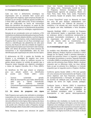 8
oportunidades(DPMO)paraquequalquerdefeitoretorne.
2.1. O programa seis sigma (pss).
Cada vez mais o alinhamento estratégico nas
organizações vem se tornando fator crucial para
alavancagem dos negócios, sejam empresas focadas em
produto ou em serviços. Conforme aponta Carvalho, Ho
e Pinto (2007, pg. 488) sobre o PSS, “O foco estratégico
pode ser evidenciado na forma de mensuração
direta dos benefícios do programa, no apoio da alta
administração da empresa e no alinhamento do portfolio
de projetos Seis Sigma às estratégias organizacionais”.
Deixado de ser considerado como um modismo, o PSS
medianteosresultadosproduzidospelasempresas(Pande,
2001), vem ganhando adeptos devido a sua forte ligação
com a estratégia da empresa, onde a implementação do
Programa deve se basear em um fluxo estratégico que
observe a identificação das plataformas de valor para
empresa, dos fluxos de valor das unidades de negócio e
da priorização de projetos que maximizem valor (George,
2004), sem deixar de priorizar uma forte estrutura de
treinamento e de responsabilidades, além da clara
identificação pela organização dos atores do Seis Sigma.
O alinhamento do PSS à gestão do Portfolio de
Projetos e às estratégias de negócio tem como
objetivo identificar e alocar os melhores recursos na
gestão desses projetos no sentido de garantir que o
Programa esteja integrado aos objetivos estratégicos
e metas de negócio (Carvalho, Ho e Pinto (2007)).
Os benefícios do PSS que atraem as empresas
para sua adoção podem ser identificados
de acordo com Pande (2001) como:
•	 Sucesso sustentado gerado.
•	 Meta de desempenho para todos determinada.
•	 Valor para o Cliente intensificado.
•	 Taxa de melhoria acelerada
•	 ConceitodeOrganizaçãoqueaprendepromovido.
•	 Mudanças estratégicas executadas.
2.2. Os atores do programa seis sigma
Todo Programa que queira estar alinhado às estratégias
corporativas de uma organização precisa se internalizar
na cultura, valores, visão e missão dessa organização. Isso
nãoseriadiferentenoSeisSigma.Videempresasdeclasse
mundial como Xerox, Dupont, Ge, Motorola entre outras
e de acordo com a literatura sobre o Programa, George
(2004),Breyfogle(2003),Pande(2001)eRotondaro(2002).
Nesta literatura, aparece uma estrutura de papéis
chave com funções determinadas no Programa
Seis Sigma, como Patrocinador, Comitê de Gestão
do Programa, Diretores Estratégicos, Líder de
Implementação (gerente do progrma), Mestre em
Faixa Preta, Faixa Preta, Faixa verde, Proprietário
do processo, Equipe de projeto, Faixa amarela etc.
O termo “Faixa-Preta” surgiu na Motorola no início
dos anos 90 para designar colaboradores com
alto conhecimento em melhoria de processos e
estatística e foi retirado das artes marciais devido a
sua ligação com altas habilidades e forte disciplina.
Segundo Breyfogle (2003) o sucesso do Programa
está diretamente ligado a capacidade desse grupo
de endereçar, alinhar e transformar corretamente as
principais necessidades estratégicas e de negócio
da organização em projetos que estabeleçam
um alto retorno sobre os investimentos com
intuito de atingir os planos estabelecidos.
2.3. A metodologia seis sigma
Os modelos mais difundidos pelo PSS são o DMAIC
(Define, Measure, Analyse, Improve e Control) e o DFSS
(Design for Six Sigma), sendo o primeiro destinado a
gestão dos processos chave e o segundo a qualidade
em projetos de produtos e serviços. Segundo Reshulski
e Carvalho (2004) as semelhanças entre os dois métodos
estão nas três primeiras fases (Definir, Medir e Analisar)
enquanto que as diferenças estão nas duas últimas
fases, já que no primeiro há a Melhoria e o Controle
enquanto que no segundo ocorre o Projetar e Verificar.
Conforme aponta Kessler (2004), o PSS está apoiado
em uma estrutura de Gerenciamento de Projetos, onde
temos objetivos com foco financeiro, cronogramas
de acompanhamento e formação de equipes, além
de reuniões de validação para cada término de fase
(Tollgate do termo em inglês cancela, pedágio).
Conforme Santos e Martins (2003) “a importância
do PSS alinhado aos objetivos estratégicos da
empresa está relacionada à possibilidade de
um feedback estratégico sobre a medição de
desempenho e não apenas tático/operacional”.
3. Resultados
As evidências dos resultados no mundo dos negócios
da utilização do Programa Seis Sigma como forma de se
implantar uma estratégia começaram a se tornar visíveis
apósgigantesdomundocorporativocomeçaremaganhar
seus prêmios nacionais de qualidade, como a Motorola
utilizando o Seis Sigma nos EUA ou a Petrobrás no Brasil
 