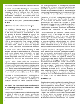 9
comautilizaçãodaMetodologiaporProjetos,porexemplo.
No recente estudo de benchmarking em Gerenciamento
de Projetos realizado pelo PMI junto a 200 empresas
instaladas no Brasil e conforme figura 02 observa-
se que 92% das empresas alinham seus projetos ao
Planejamento Estratégico e que dentro dessas 50%
já possuem uma efetiva preocupação nesse sentido.
Obs: Gráfico da perspectiva geral encontra-se no final
do texto.
4. Análise comparativa entre as metodologias
Para Rebelato e Oliveira (2006) “o Seis Sigma tem
sua meta muito concreta que é a de registrar menos
de 3,4 erros por milhão de oportunidades de errar
em produtos e serviços enfocando a redução nas
variações dos processos organizacionais”. Ao ser
utilizado como uma metodologia para dar velocidade
à implantação estratégica e sob o formato de projetos
o PSS se apresentou muito eficaz trazendo resultados
expressivos a empresas como Xerox, Motorola, GE,
Ford entre outras, porém no Brasil esse Programa
ainda é visto como uma metodologia da qualidade.
De acordo com o Estudo de Benchmarking de 2006
realizado pelo PMI o Gerenciamento de Projetos vem
sendo muito utilizado pelas organizações no Brasil
tendo apresentado no estudo um índice de 81%
quando perguntado com que freqüência os projetos
realizados têm alcançado seus objetivos de negócio.
Segundo Santos e Martins (2003) com a evolução do
conceitodequalidadeasorganizaçõespassaramaentender
oProgramaSeisSigmacomoumassuntoestratégicoquea
tornacapacitadaaelevarseupotencialcompetitivo,sendo
o PSS “um dos sistemas mais bem sucedidos em priorizar
a obtenção dos resultados financeiros por intermédio
de um método estruturado”, Santos e Martins (2003).
Com base na fundamentação teórica da pesquisa, os
autores apresentam análise comparativa, considerando
as dimensões Foco, Benefícios, Metodologia e
Barreiras e a análise dos pontos comuns e contrários.
Obs: Tabela com comparativo entre as metodologias
do Programa Six Sigma e do Gerenciameno de Projetos
encontra-se no final do texto.
Conformeapontadopelaanálisecomparativademonstrada
na tabela 5, observa-se que existem semelhanças
e diferenças nos modelos apresentados, ambas
metodologias podem se completar com aproveitamento
das partes semelhantes e da utilização das diferenças
para preencher as lacunas existentes. Organizações que
pretendem implementar estratégias de mudanças e
rupturas em seus negócios podem se utilizar de ambas
metodologiasbastandoparaissoconcentrarsuasdecisões
nas dimensões de foco e benefícios aqui apresentadas.
Enquanto o foco de um Programa voltado para o Seis
Sigma se direciona para transformação do negócio
o Gerenciamento de Projetos procura estruturar a
estratégia para uma implantação. Os benefícios do Seis
Sigma estão em garantir uma meta de desempenho e a
redução da variabilidade dos processos de negócio, já o
Gerenciamento de Projetos disponibiliza monitorações
constantes da implantação e sua velocidade.
Observa-se também que as barreiras são bem parecidas
passando desde a necessidade de uma estrutura
voltada para projetos a busca de uma maior integração
com o negócio. Quanto à metodologia percebe-se que
enquanto o Programa Seis Sigma possui fases onde
se busca a medição e análise profunda com métodos
estatísticos, o Gerenciamento de Projetos possui uma
melhor definição e declaração de escopo e com uma
atenção maior ao monitoramento das fases do projeto.
Os pontos em comuns e divergentes demonstram que
essas metodologias possuem complementaridades e
que as organizações também podem utilizá-las de forma
conjunta, integrando em um único programa que pode
ser chamado de Gestão Seis Sigma de Projetos. Esse
modelo integraria as fases de Medição, Análise e Controle
do PSS às fases de Concepção, Planejamento e Execução
do Gerenciamento de Projetos, ficando uma seqüência
que poderia ser chamada de CPMAEC, onde teríamos as
fases de Concepção e Planejamento, Medição e Analise,
Execução e Controle. Nesse modelo integraríamos as
ferramentas estatísticas do PSS, seu foco em analise de
valor, planos de controle, o proprietário do processo e
suas reuniões de tollgate, com a estrutura analítica de
projeto, a Curva S, os softwares de gestão e os escritórios
de projeto (PMO) do Gerenciamento de Projeto.
5. CONCLUSÃO.
CadavezmaisoProgramaSeisSigmavemganhandoadeptos
em todo mundo com muitas organizações utilizando sua
metodologia para dar mais qualidade à implantação de
suas estratégias. São muitos os artigos publicados sobre
o tema e diversas derivações, mesmo porque com as
constantes mudanças no mundo dos negócios, com foco
cada vez mais em resultado, as organizações não podem
se fixar em apenas uma ou duas formas de gerenciar
seus projetos ou de implantação de suas estratégias.
A pesquisa concluiu que a Gestão por Seis Sigma e a
 