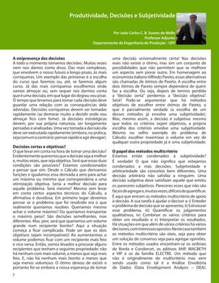 3
Produtividade, Decisões e Subjetividade
Por João Carlos C. B. Soares de Mello
Professor Adjunto
Departamento de Engenharia de Produção - UFF
A onipresença das decisões
A todo o momento tomamos decisões. Muitas vezes
nem nos damos conta disso. Das mais complexas,
que envolvem o nosso futuro a longo prazo, às mais
corriqueiras. Um exemplo das primeiras é a escolha
do curso que faremos ou, até, se faremos algum
curso. Já das mais corriqueiras escolhemos onde
vamos almoçar ou, sem sequer nos darmos conta
que é uma decisão, em que lugar do degrau vou pisar.
O tempo que levamos para tomar cada decisão deve
guardar uma relação com as consequências dela
advindas. Decisões corriqueiras devem ser tomadas
rapidamente (se demorar muito a decidir onde vou
almoçar fico com fome). Já decisões estratégicas
devem, por sua própria natureza, ser longamente
pensadas e analisadas. Uma vez tomada a decisão ela
deve ser executada rapidamente (embora, na prática,
sejacomumocontrário:pensarrápidoeagirdevagar).
Decisões certas e objetivas?
O que levar em conta na hora de tomar uma decisão?
Evidentementequeremosqueadecisãosejaamelhor
e, muitas vezes, que seja objetiva. Será que essas duas
condições são possíveis? Estamos condicionados
a pensar que sim. Desde o Cálculo que derivamos
funções e igualamos essa derivada a zero para achar
um máximo ou mínimo que corresponderia a uma
otimização objetiva. Seria a melhor decisão para
aquele problema. Será mesmo? Mesmo sem levar
em conta certos aspectos técnicos do Cálculo, a
afirmativa é duvidosa. Em primeiro lugar devemos
pensar se o problema que foi resolvido era o que
realmente queríamos resolver. Queríamos mesmo
achar o volume máximo? Ou queríamos transportar
o máximo peso? São decisões semelhantes, mas
diferentes. Mas, pior, será que queríamos um volume
grande num recipiente bonito? Aqui a situação
começa a ficar complicada. Pode ser que os dois
objetivos sejam incompatíveis! Ao aumentarmos o
volume podemos ficar com um recipiente mais feio
e vice versa. Então, somos levados a procurar alguns
recipientes que tenham a seguinte propriedade: não
há nenhum com mais volume, a menos que seja mais
feio. E, não há nenhum mais bonito a menos que
seja menos volumoso. O ótimo deixou de existir e
portanto foi-se embora a nossa esperança de tomar
uma decisão universalmente certa! Nas decisões
reais não existe o ótimo, mas sim um conjunto de
possibilidades que não permitem que se melhore
um aspecto sem piorar outro. Em homenagem ao
economista italianoVilfredo Pareto, essas alternativas
são chamadas de ótimos de Pareto. A escolha entre
dois ótimos de Pareto sempre dependerá de quem
faz a escolha. Ou seja, depois de termos perdido
a “decisão certa” perdemos a “decisão objetiva”.
Será? Pode-se argumentar que há métodos
objetivos de escolher entre ótimos de Pareto, o
que é parcialmente verdade (a escolha de um
desses métodos já envolve uma subjetividade).
Mas, mesmo assim, a decisão é subjetiva: mesmo
que todos os critérios sejam objetivos, a própria
escolha dos critérios envolve uma subjetividade.
Mesmo no velho exemplo do problema de
Cálculo: escolher maximizar o volume em vez de
qualquer outra propriedade já é uma subjetividade.
O papel dos métodos multicritério
Estamos então condenados à subjetividade?
É verdade! O que não significa que estejamos
condenados a más decisões. Subjetividade e
arbitrariedade são conceitos bem diferentes. Uma
decisão arbitrária não satisfaz a ninguém. Uma
decisão subjetiva deve satisfazer aquele que emitiu
os pareceres subjetivos. Pareceres esses que não são
fáceisdeagregare,muitasvezes,difíceisdequantificar.
É aqui que entram os métodos multicritério de apoio
à decisão. A sua tarefa é ajudar o decisor a: i) Enteder
o problema de decisão que se apresenta; ii) Estruturar
esse problema, iii) Quantificar os julgamentos
qualitativos, iv) Combinar os vários critérios para
obter um resultado e v) Interpretar os resultados.
Há situações em que além de vários critérios há vários
decisores,cominteressesopostos.Nestecasotambém
os métodos multicritério são úteis, seja para obter
um solução de consenso seja para agregar opiniões.
Entre os métodos usados encontram-se os ordinais
de Borda e Condorcet, os aditivos AHP, MACBETH
e VIP e os da família ELECTRE. Um método que
não é originalmente de multicritério mas vem
sendo usado como tal é a Análise Envoltória
de Dados (Data Envelopment Analysis – DEA).
 