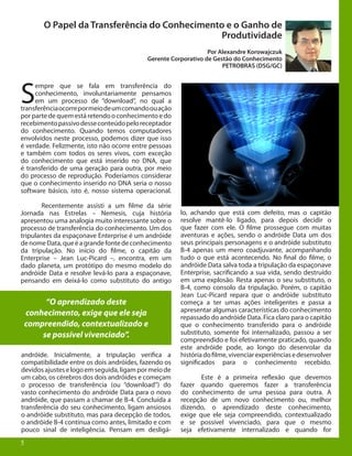 5
O Papel da Transferência do Conhecimento e o Ganho de
Produtividade
Por Alexandre Korowajczuk
Gerente Corporativo de Gestão do Conhecimento
PETROBRAS (DSG/GC)
S
empre que se fala em transferência do
conhecimento, involuntariamente pensamos
em um processo de “download”, no qual a
transferênciaocorrepormeiodeumcomandoouação
por parte de quem está retendo o conhecimento e do
recebimentopassivodesseconteúdopeloreceptador
do conhecimento. Quando temos computadores
envolvidos neste processo, podemos dizer que isso
é verdade. Felizmente, isto não ocorre entre pessoas
e também com todos os seres vivos, com exceção
do conhecimento que está inserido no DNA, que
é transferido de uma geração para outra, por meio
do processo de reprodução. Poderíamos considerar
que o conhecimento inserido no DNA seria o nosso
software básico, isto é, nosso sistema operacional.
	 Recentemente assisti a um filme da série
Jornada nas Estrelas – Nemesis, cuja história
apresentou uma analogia muito interessante sobre o
processo de transferência do conhecimento. Um dos
tripulantes da espaçonave Enterprise é um andróide
denomeData,queéagrandefontedeconhecimento
da tripulação. No início do filme, o capitão da
Enterprise – Jean Luc-Picard –, encontra, em um
dado planeta, um protótipo do mesmo modelo do
andróide Data e resolve levá-lo para a espaçonave,
pensando em deixá-lo como substituto do antigo
andróide. Inicialmente, a tripulação verifica a
compatibilidade entre os dois andróides, fazendo os
devidosajusteselogoemseguida,ligampormeiode
um cabo, os cérebros dos dois andróides e começam
o processo de transferência (ou “download”) do
vasto conhecimento do andróide Data para o novo
andróide, que passam a chamar de B-4. Concluída a
transferência do seu conhecimento, ligam ansiosos
o andróide substituto, mas para decepção de todos,
o andróide B-4 continua como antes, limitado e com
pouco sinal de inteligência. Pensam em desligá-
5
“O aprendizado deste
conhecimento, exige que ele seja
compreendido, contextualizado e
se possível vivenciado”.
lo, achando que está com defeito, mas o capitão
resolve mantê-lo ligado, para depois decidir o
que fazer com ele. O filme prossegue com muitas
aventuras e ações, sendo o andróide Data um dos
seus principais personagens e o andróide substituto
B-4 apenas um mero coadjuvante, acompanhando
tudo o que está acontecendo. No final do filme, o
andróide Data salva toda a tripulação da espaçonave
Enterprise, sacrificando a sua vida, sendo destruído
em uma explosão. Resta apenas o seu substituto, o
B-4, como consolo da tripulação. Porém, o capitão
Jean Luc-Picard repara que o andróide substituto
começa a ter umas ações inteligentes e passa a
apresentar algumas características do conhecimento
repassado do andróide Data. Fica claro para o capitão
que o conhecimento transferido para o andróide
substituto, somente foi internalizado, passou a ser
compreendido e foi efetivamente praticado, quando
este andróide pode, ao longo do desenrolar da
históriadofilme,vivenciarexperiênciasedesenvolver
significados para o conhecimento recebido.
	 Este é a primeira reflexão que devemos
fazer quando queremos fazer a transferência
do conhecimento de uma pessoa para outra. A
recepção de um novo conhecimento ou, melhor
dizendo, o aprendizado deste conhecimento,
exige que ele seja compreendido, contextualizado
e se possível vivenciado, para que o mesmo
seja efetivamente internalizado e quando for
 