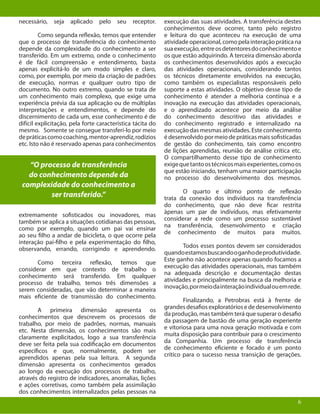 6
necessário, seja aplicado pelo seu receptor.
	 Como segunda reflexão, temos que entender
que o processo de transferência do conhecimento
depende da complexidade do conhecimento a ser
transferido. Em um extremo, onde o conhecimento
é de fácil compreensão e entendimento, basta
apenas explicitá-lo de um modo simples e claro,
como, por exemplo, por meio da criação de padrões
de execução, normas e qualquer outro tipo de
documento. No outro extremo, quando se trata de
um conhecimento mais complexo, que exige uma
experiência prévia da sua aplicação ou de múltiplas
interpretações e entendimentos, e depende do
discernimento de cada um, esse conhecimento é de
difícil explicitação, pela forte característica tácita do
mesmo. Somente se consegue transferí-lo por meio
depráticascomocoaching,mentor-aprendiz,rodízios
etc. Isto não é reservado apenas para conhecimentos
extremamente sofisticados ou inovadores, mas
também se aplica a situações cotidianas das pessoas,
como por exemplo, quando um pai vai ensinar
ao seu filho a andar de bicicleta, o que ocorre pela
interação pai-filho e pela experimentação do filho,
observando, errando, corrigindo e aprendendo.
	 Como terceira reflexão, temos que
considerar em que contexto de trabalho o
conhecimento será transferido. Em qualquer
processo de trabalho, temos três dimensões a
serem consideradas, que vão determinar a maneira
mais eficiente de transmissão do conhecimento.
	 A primeira dimensão apresenta os
conhecimentos que descrevem os processos de
trabalho, por meio de padrões, normas, manuais
etc. Nesta dimensão, os conhecimentos são mais
claramente explicitados, logo a sua transferência
deve ser feita pela sua codificação em documentos
específicos e que, normalmente, podem ser
aprendidos apenas pela sua leitura. A segunda
dimensão apresenta os conhecimentos gerados
ao longo da execução dos processos de trabalho,
através do registro de indicadores, anomalias, lições
e ações corretivas, como também pela assimilação
dos conhecimentos internalizados pelas pessoas na
6
“O processo de transferência
do conhecimento depende da
complexidade do conhecimento a
ser transferido.”
execução das suas atividades. A transferência destes
conhecimentos deve ocorrer, tanto pelo registro
e leitura do que aconteceu na execução de uma
atividadeoperacional,comopelainteraçãopráticana
suaexecução,entreosdetentoresdoconhecimentoe
os que estão adquirindo. A terceira dimensão aborda
os conhecimentos desenvolvidos após a execução
das atividades operacionais, considerando tantos
os técnicos diretamente envolvidos na execução,
como também os especialistas responsáveis pelo
suporte a estas atividades. O objetivo desse tipo de
conhecimento é atender a melhoria contínua e a
inovação na execução das atividades operacionais,
e o aprendizado acontece por meio da análise
do conhecimento descritivo das atividades e
do conhecimento registrado e internalizado na
execução das mesmas atividades. Este conhecimento
é desenvolvido por meio de práticas mais sofisticadas
de gestão do conhecimento, tais como encontro
de lições aprendidas, reunião de análise crítica etc.
O compartilhamento desse tipo de conhecimento
exigequetantoostécnicosmaisexperientes,comoos
que estão iniciando, tenham uma maior participação
no processo do desenvolvimento dos mesmos.
	 O quarto e último ponto de reflexão
trata da conexão dos indivíduos na transferência
do conhecimento, que não deve ficar restrita
àpenas um par de indivíduos, mas efetivamente
considerar a rede como um processo sustentável
na transferência, desenvolvimento e criação
de conhecimento de muitos para muitos.
	 Todos esses pontos devem ser considerados
quandoestamosbuscandooganhodeprodutividade.
Este ganho não acontece apenas quando focamos a
execução das atividades operacionais, mas também
na adequada descrição e documentação destas
atividades e principalmente na busca da melhoria e
inovação,pormeiodainteraçãoindividualouemrede.
	 Finalizando, a Petrobras está à frente de
grandesdesafiosexploratóriosededesenvolvimento
da produção, mas também terá que superar o desafio
da passagem de bastão de uma geração experiente
e vitoriosa para uma nova geração motivada e com
muita disposição para contribuir para o crescimento
da Companhia. Um processo de transferência
de conhecimento eficiente e focado é um ponto
crítico para o sucesso nessa transição de gerações.
 