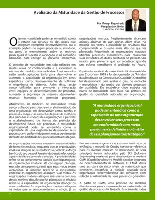 7
Avaliação da Maturidade da Gestão de Processos
Por Moacyr Figueiredo
Pesquisador Sênior
LabCEO / CIP E&P
O
termo maturidade pode ser entendido como
o estado das pessoas ou das coisas que
atingiram completo desenvolvimento, ou a
condição perfeita de algum processo ou atividade,
ou como o entendimento sobre os motivos
pelos quais o sucesso é alcançado e os caminhos
utilizados para corrigir ou prevenir problemas.
O conceito de maturidade tem sido utilizado em
muitas áreas do conhecimento e é expressivo o
número de modelos desenvolvidos. Esses modelos
estão sendo aplicados tanto para desenvolver e
aumentar a capacidade da organização em áreas
específicas, como desenvolvimento de software
e engenharia de sistemas. Além disso, estão
sendo utilizados para promover a integração
entre equipes de desenvolvimento de produtos,
aumentar a segurança de sistemas, desenvolver
recursos humanos e gerenciar processos.
Atualmente, os modelos de maturidade estão
sendo utilizado para descrever o efetivo estado de
uma organização em desenvolver certas tarefas e
processos, mapear os caminhos lógicos de melhoria
dos produtos e serviços das organizações e permitir
o estabelecimento de formas de previsão do
desempenho futuro dos processos. A maturidade
organizacional pode ser entendida como a
capacidade de uma organização desenvolver seus
processos em conformidade com metas previamente
definidasnoâmbitodoseuplanejamentoestratégico.
As organizações maduras executam suas atividades
de forma sistemática, enquanto que as organizações
imaturas atingem seus resultados a partir do esforço
heróicodoseupessoal.Amaturidadeestárelacionada
à previsibilidade, controle e eficácia. A previsibilidade
refere-se ao cumprimento daquilo que foi planejado.
As organizações imaturas até conseguem planejar,
mas não conseguem garantir que suas metas sejam
alcançadas. O controle refere-se à consistência
com que as organizações alcançam suas metas. As
organizações maduras atingem suas metas com um
desvio mínimo daquilo que foi planejado. A eficácia
refere-se à capacidade da organização alcançar os
seus resultados. As organizações maduras atingem
as metas que se comprometeram a atingir, já as
organizações imaturas, freqüentemente, alcançam
apenas algumas de suas metas. Além disso, na
maioria das vezes, a qualidade do resultado fica
comprometida e o custo mais alto do que foi
planejado. Resumindo, as organizações maduras
utilizam processos sistemáticos para realizarem
suas atividades, os dados coletados no passado são
usados para prever o que vai acontecer quando
um esforço semelhante é realizado no futuro.
O primeiro modelo de maturidade foi desenvolvido
por Crosby em 1979 e foi denominado de “Aferidor
da Maturidade da Gerência da Qualidade”. O modelo
foi desenvolvido para avaliar o grau de evolução
– maturidade – da gestão dos diversos processos
de qualidade. Ele estabelece cinco estágios ou
níveis de maturidade com base nas práticas de
gestão da qualidade adotadas na organização.
“A maturidade organizacional
pode ser entendida como a
capacidade de uma organização
desenvolver seus processos
em conformidade com metas
previamente definidas no âmbito
do seu planejamento estratégico.”
Por sua natureza genérica e estrutura intrínseca de
evolução, o modelo de Crosby tornou-se referência
para os diversos modelos de maturidade. Os seus
princípios foram adaptados pelo SEI (Software
Engineering Institute) para desenvolver o modelo
CMM (Capability Maturity Model) e avaliar processos
de desenvolvimento de software. O CMM utiliza
uma estrutura de cinco níveis de maturidade que
permitem estratificar a posição ocupada pela
organização desenvolvedora de softwares com
relação à maturidade de seus processos gerenciais.
A partir do CMM, uma profusão de modelos
direcionados para a mensuração da maturidade da
gestão de processos foi lançada. Basicamente, todos
7
 