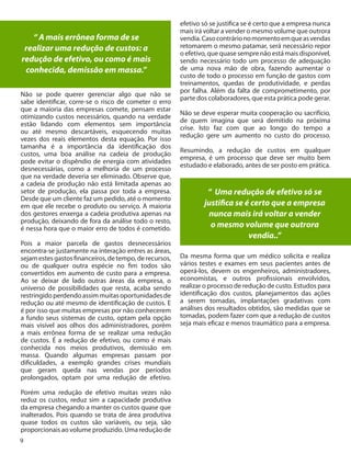 9
“ A mais errônea forma de se
realizar uma redução de custos: a
redução de efetivo, ou como é mais
conhecida, demissão em massa.”
Não se pode querer gerenciar algo que não se
sabe identificar, corre-se o risco de cometer o erro
que a maioria das empresas comete, pensam estar
otimizando custos necessários, quando na verdade
estão lidando com elementos sem importância
ou até mesmo descartáveis, esquecendo muitas
vezes dos reais elementos desta equação. Por isso
tamanha é a importância da identificação dos
custos, uma boa análise na cadeia de produção
pode evitar o dispêndio de energia com atividades
desnecessárias, como a melhoria de um processo
que na verdade deveria ser eliminado. Observe que,
a cadeia de produção não está limitada apenas ao
setor de produção, ela passa por toda a empresa.
Desde que um cliente faz um pedido, até o momento
em que ele recebe o produto ou serviço. A maioria
dos gestores enxerga a cadeia produtiva apenas na
produção, deixando de fora da análise todo o resto,
é nessa hora que o maior erro de todos é cometido.
Pois a maior parcela de gastos desnecessários
encontra-se justamente na interação entres as áreas,
sejamestesgastosfinanceiros,detempo,derecursos,
ou de qualquer outra espécie no fim todos são
convertidos em aumento de custo para a empresa.
Ao se deixar de lado outras áreas da empresa, o
universo de possibilidades que resta, acaba sendo
restringidoperdendoassimmuitasoportunidadesde
redução ou até mesmo de identificação de custos. E
é por isso que muitas empresas por não conhecerem
a fundo seus sistemas de custo, optam pela opção
mais visível aos olhos dos administradores, porém
a mais errônea forma de se realizar uma redução
de custos. É a redução de efetivo, ou como é mais
conhecida nos meios produtivos, demissão em
massa. Quando algumas empresas passam por
dificuldades, a exemplo grandes crises mundiais
que geram queda nas vendas por períodos
prolongados, optam por uma redução de efetivo.
Porém uma redução de efetivo muitas vezes não
reduz os custos, reduz sim a capacidade produtiva
da empresa chegando a manter os custos quase que
inalterados. Pois quando se trata de área produtiva
quase todos os custos são variáveis, ou seja, são
proporcionais ao volume produzido. Uma redução de
9
efetivo só se justifica se é certo que a empresa nunca
mais irá voltar a vender o mesmo volume que outrora
vendia.Casocontrárionomomentoemqueasvendas
retomarem o mesmo patamar, será necessário repor
o efetivo, que quase sempre não está mais disponível,
sendo necessário todo um processo de adequação
de uma nova mão de obra, fazendo aumentar o
custo de todo o processo em função de gastos com
treinamentos, quedas de produtividade, e perdas
por falha. Além da falta de comprometimento, por
parte dos colaboradores, que esta prática pode gerar.
Não se deve esperar muita cooperação ou sacrifício,
de quem imagina que será demitido na próxima
crise. Isto faz com que ao longo do tempo a
redução gere um aumento no custo do processo.
Resumindo, a redução de custos em qualquer
empresa, é um processo que deve ser muito bem
estudado e elaborado, antes de ser posto em prática.
“ Uma redução de efetivo só se
justifica se é certo que a empresa
nunca mais irá voltar a vender
o mesmo volume que outrora
vendia..”
Da mesma forma que um médico solicita e realiza
vários testes e exames em seus pacientes antes de
operá-los, devem os engenheiros, administradores,
economistas, e outros profissionais envolvidos,
realizar o processo de redução de custo. Estudos para
identificação dos custos, planejamentos das ações
a serem tomadas, implantações gradativas com
análises dos resultados obtidos, são medidas que se
tomadas, podem fazer com que a redução de custos
seja mais eficaz e menos traumático para a empresa.
 