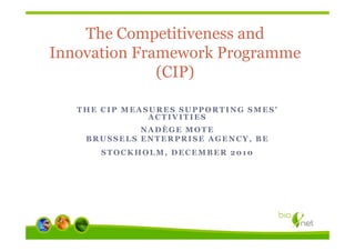 The Competitiveness and
Innovation Framework Programme
              (CIP)

   THE CIP MEASURES SUPPORTING SMES’
               ACTIVITIES
             NADÈGE MOTE
    BRUSSELS ENTERPRISE AGENCY, BE
       STOCKHOLM, DECEMBER 2010
 