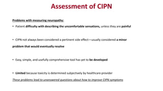 Assessment of CIPN
Problems with measuring neuropathy:
• Patient difficulty with describing the uncomfortable sensations, unless they are painful
• CIPN not always been considered a pertinent side effect—usually considered a minor
problem that would eventually resolve
• Easy, simple, and usefully comprehensive tool has yet to be developed
• Limited because toxicity is determined subjectively by healthcare provider
These problems lead to unanswered questions about how to improve CIPN symptoms
 
