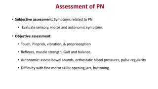 Assessment of PN
• Subjective assessment: Symptoms related to PN
• Evaluate sensory, motor and autonomic symptoms
• Objective assessment:
• Touch, Pinprick, vibration, & proprioception
• Reflexes, muscle strength, Gait and balance.
• Autonomic: assess bowel sounds, orthostatic blood pressures, pulse regularity
• Difficulty with fine motor skills: opening jars, buttoning
 