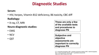 Diagnostic Studies
Serum:
• HIV, herpes, Vitamin B12 deficiency, B6 toxicity, CBC diff
Radiology:
• X-ray, CT, MRI
Neuro-diagnostic studies:
• EMG
• NCV
• QST
CT = computed tomography; MRI = magnetic resonance imaging; EMG = electromyography;
NCV = nerve conduction velocity; QST = quantitative sensory test.
Galer et al, 2000; Kovacs et al, 2006.
These are only a few
of the available tests
and procedures to
diagnose PN
Subjective and
objective
assessments are
important to correctly
diagnose PN
 