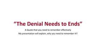 “The Denial Needs to Ends”
A Quote that you need to remember effectively
My presentation will explain, why you need to remember it!!
 