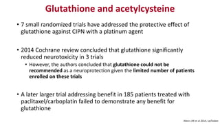 Glutathione and acetylcysteine
• 7 small randomized trials have addressed the protective effect of
glutathione against CIPN with a platinum agent
• 2014 Cochrane review concluded that glutathione significantly
reduced neurotoxicity in 3 trials
• However, the authors concluded that glutathione could not be
recommended as a neuroprotection given the limited number of patients
enrolled on these trials
• A later larger trial addressing benefit in 185 patients treated with
paclitaxel/carboplatin failed to demonstrate any benefit for
glutathione
Albers JW et al 2014, UpTodate
 