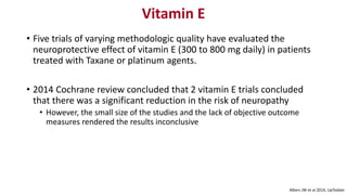 Vitamin E
• Five trials of varying methodologic quality have evaluated the
neuroprotective effect of vitamin E (300 to 800 mg daily) in patients
treated with Taxane or platinum agents.
• 2014 Cochrane review concluded that 2 vitamin E trials concluded
that there was a significant reduction in the risk of neuropathy
• However, the small size of the studies and the lack of objective outcome
measures rendered the results inconclusive
Albers JW et al 2014, UpTodate
 