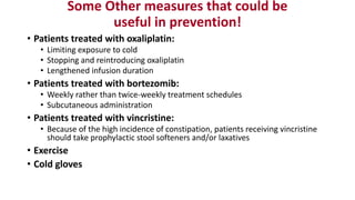 Some Other measures that could be
useful in prevention!
• Patients treated with oxaliplatin:
• Limiting exposure to cold
• Stopping and reintroducing oxaliplatin
• Lengthened infusion duration
• Patients treated with bortezomib:
• Weekly rather than twice-weekly treatment schedules
• Subcutaneous administration
• Patients treated with vincristine:
• Because of the high incidence of constipation, patients receiving vincristine
should take prophylactic stool softeners and/or laxatives
• Exercise
• Cold gloves
 