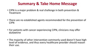 Summary & Take Home Message
• CIPN is a major problem & real challenge in both prevention &
Treatment
• There are no established agents recommended for the prevention of
CIPN
• For patients with cancer experiencing CIPN, clinicians may offer
duloxetine
• The majority of other intervention commonly used doesn’t have high
level of evidence, and thus every healthcare provider should reason
their use.
 