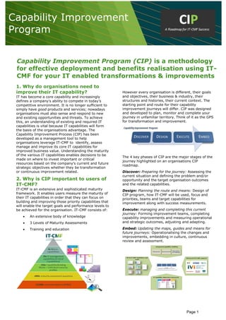 Page 1
Capability Improvement Program (CIP) is a methodology
for effective deployment and benefits realisation using IT-
CMF for your IT enabled transformations & improvements
1. Why do organisations need to
improve their IT capability?
IT has become a core capability and increasingly
defines a company’s ability to compete in today’s
competitive environment. It is no longer sufficient to
simply have good products and services; nowadays
organisations must also sense and respond to new
and existing opportunities and threats. To achieve
this, an understanding of existing and required IT
capabilities is vital because IT capabilities will form
the basis of the organisations advantage. The
Capability Improvement Process (CIP) has been
developed as a management tool to help
organisations leverage IT-CMF to identify, assess
manage and improve its core IT capabilities for
improved business value. Understanding the maturity
of the various IT capabilities enables decisions to be
made on where to invest important or critical
resources based on the company’s current and future
strategic objectives whether they be transformation
or continuous improvement related.
2. Why is CIP important to users of
IT-CMF?
IT-CMF is an extensive and sophisticated maturity
framework. It enables users measure the maturity of
their IT capabilities in order that they can focus on
building and improving those priority capabilities that
will enable the target goals and performance levels to
be achieved for the organisation. IT-CMF consists of:
 An extensive body of knowledge
 3 Levels of Maturity Assessments
 Training and education
However every organisation is different, their goals
and objectives, their business & industry, their
structures and histories, their current context. The
starting point and route for their capability
improvement journeys will differ. CIP was designed
and developed to plan, monitor and complete your
journey in unfamiliar territory. Think of it as the GPS
for transformation and improvement.
The 4 key phases of CIP are the major stages of the
journey highlighted on an organisations CIP
roadmap.
Discover: Preparing for the journey: Assessing the
current situation and defining the problem and/or
opportunity and the target organisation outcomes
and the related capabilities.
Design: Planning the route and means: Design of
CIP program, how IT-CMF will be used, focus and
priorities, teams and target capabilities for
improvement along with success measurements.
Execute: managing and completing this current
journey: Forming improvement teams, completing
capability improvements and measuring operational
and strategic outcomes, adjusting and adapting.
Embed: Updating the maps, guides and means for
future journeys: Operationalising the changes and
improvements, embedding in culture, continuous
review and assessment.
Capability Improvement
Program
 