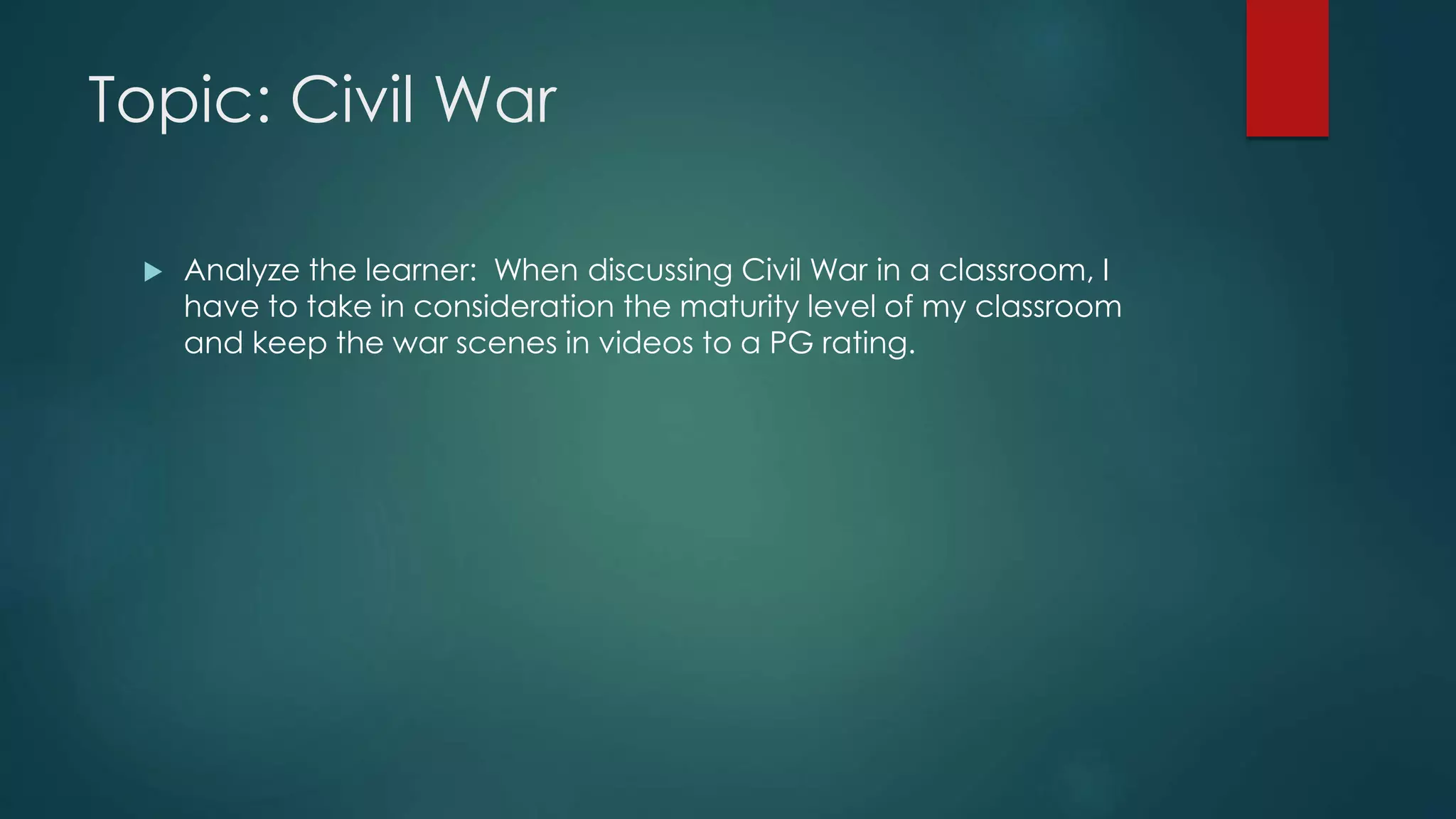 Topic: Civil War
Analyze the learner: When discussing Civil War in a classroom, I
have to take in consideration the maturity level of my classroom
and keep the war scenes in videos to a PG rating.