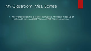 My Classroom: Miss. Bartee 
 My 4th grade class has a total of 20 students. My class is made up of 
11 girls and 9 boys, and 80% White and 20% African- American. 
 