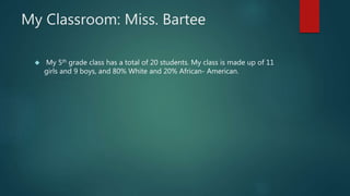 My Classroom: Miss. Bartee 
 My 5th grade class has a total of 20 students. My class is made up of 11 
girls and 9 boys, and 80% White and 20% African- American. 
 