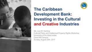 The Caribbean
Development Bank:
Investing in the Cultural
and Creative Industries
Ms. Lisa M. Harding
Cultural Policy and Intellectual Property Rights Workshop
University of the West Indies
Cave Hill Campus
Sunday, August 20th, 2017
 