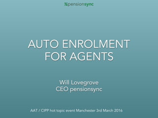 AUTO ENROLMENT  
FOR AGENTS
Will Lovegrove
CEO pensionsync
AAT / CIPP hot topic event Manchester 3rd March 2016
 