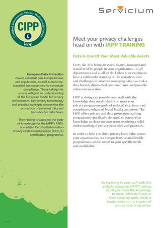 Meet your privacy challenges
head on with IAPP TRAINING
Data Is One Of Your Most Valuable Assets
Every day it is being accessed, shared, managed and
transferred by people in your organisation—in all
departments and at all levels. Unless your employees
have a solid understanding of the considerations
and challenges involved in managing data, you risk a
data breach, diminished customer trust and possible
enforcement action.
IAPP training can provide your staff with the
knowledge they need to help you meet your
privacy programme goals of reduced risk, improved
compliance, enhanced brand loyalty and more. The
IAPP offers privacy and data protection training
programmes specifically designed to extend that
knowledge to those on your team requiring a solid
understanding of privacy principles and practices.
In order to help you drive privacy knowledge across
your organisation, our comprehensive and flexible
programmes can be suited to your specific needs
and availability.
By investing in your staff with this
globally recognised IAPP training,
you’ll give them the knowledge
to make better decisions in
their everyday work, which is
fundamental to the success of
your privacy programme.
European Data Protection
covers essential pan-European laws
and regulations, as well as industry-
standard best practices for corporate
compliance. Those taking this
course will gain an understanding
of the European model for privacy
enforcement, key privacy terminology
and practical concepts concerning the
protection of personal data and
trans-border data flows.
The training is based on the body
of knowledge for the IAPP’s ANSI-
accredited Certified Information
Privacy Professional/Europe (CIPP/E)
certification programme.								
062617
 
