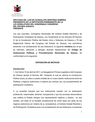 DIPUTADO DR. LUIS DE GUADALUPE MARTÍNEZ RAMÍREZ
PRESIDENTE DE LA DIPUTACIÓN PERMANENTE DE LA
LXI LEGISLATURA DEL HONORABLE CONGRESO
DEL ESTADO OAXACA
PRESENTE

Los que suscriben, Consejeros Electorales del Instituto Estatal Electoral y de
Participación Ciudadana de Oaxaca, con fundamento en los artículos 50 fracción
IV de la Constitución Política del Estado Libre y Soberano de Oaxaca y 70 del
Reglamento Interior del Congreso del Estado de Oaxaca, nos permitimos
presentar a la consideración de esa Soberanía, la siguiente iniciativa por el que
se reforman, adicionan y derogan diversas disposiciones del Código de
Instituciones   Políticas   y   Procedimientos     Electorales    de   Oaxaca,    de
conformidad con la siguiente:


                            EXPOSICIÓN DE MOTIVOS


Introducción
1. Con fecha 15 de abril de 2011, la Sexagésima Primera Legislatura del Congreso
de Oaxaca aprobó el Decreto 397, mediante el cual se reforma la Constitución
Política local y se dota a nuestra entidad de un nuevo diseño institucional entre los
Poderes y órganos autónomos e instaura por primera vez, los procedimientos de
participación ciudadana.


2. La sociedad requiere que sus instituciones cuenten con un desempeño
profesional, responsable, eficiente, transparente y que los procesos democráticos
que celebre el Estado otorgue una representación legítima y certera,         en ese
sentido, con base en la facultad constitucional de iniciar leyes por parte de los
órganos autónomos en materia de su competencia, el Instituto Estatal Electoral y
de Participación Ciudadana pone a la consideración de esa Soberanía, la presente

                                                                                   1
 