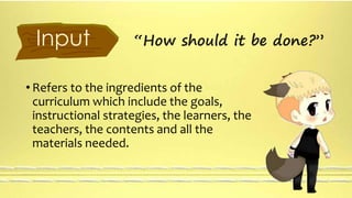 Input “How should it be done?” 
• Refers to the ingredients of the 
curriculum which include the goals, 
instructional strategies, the learners, the 
teachers, the contents and all the 
materials needed. 
 