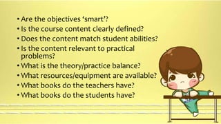 • Are the objectives ‘smart’? 
• Is the course content clearly defined? 
• Does the content match student abilities? 
• Is the content relevant to practical 
problems? 
• What is the theory/practice balance? 
• What resources/equipment are available? 
• What books do the teachers have? 
• What books do the students have? 
 