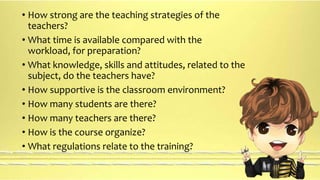 • How strong are the teaching strategies of the 
teachers? 
• What time is available compared with the 
workload, for preparation? 
• What knowledge, skills and attitudes, related to the 
subject, do the teachers have? 
• How supportive is the classroom environment? 
• How many students are there? 
• How many teachers are there? 
• How is the course organize? 
• What regulations relate to the training? 
 
