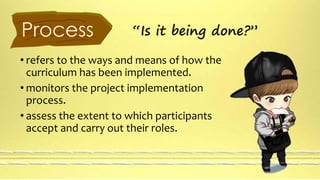 Process “Is it being done?” 
• refers to the ways and means of how the 
curriculum has been implemented. 
• monitors the project implementation 
process. 
• assess the extent to which participants 
accept and carry out their roles. 
 
