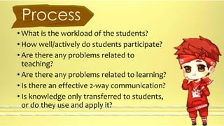 Process 
• What is the workload of the students? 
• How well/actively do students participate? 
• Are there any problems related to 
teaching? 
• Are there any problems related to learning? 
• Is there an effective 2-way communication? 
• Is knowledge only transferred to students, 
or do they use and apply it? 
 