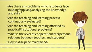 • Are there any problems which students face 
in using/applying/analysing the knowledge 
and skills? 
• Are the teaching and learning process 
continuously evaluated? 
• Are the teaching and learning affected by 
practical/institutional problems? 
• What is the level of cooperation/interpersonal 
relations between teachers and students? 
• How is discipline maintained? 
 