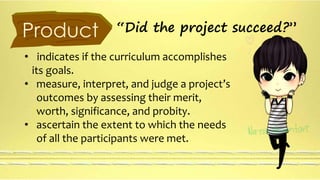 Product “Did the project succeed?” 
• indicates if the curriculum accomplishes 
its goals. 
• measure, interpret, and judge a project’s 
outcomes by assessing their merit, 
worth, significance, and probity. 
• ascertain the extent to which the needs 
of all the participants were met. 
 