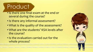 Product 
• Is there one final exam at the end or 
several during the course? 
• Is there any informal assessment? 
• What is the quality of the assessment? 
• What are the students’ KSA levels after 
the course? 
• Is the evaluation carried out for the 
whole process? 
 