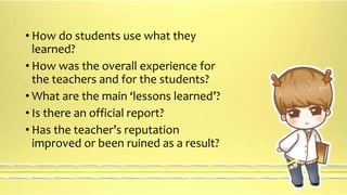 • How do students use what they 
learned? 
• How was the overall experience for 
the teachers and for the students? 
• What are the main ‘lessons learned’? 
• Is there an official report? 
• Has the teacher’s reputation 
improved or been ruined as a result? 
 