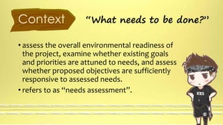 Context “What needs to be done?” 
• assess the overall environmental readiness of 
the project, examine whether existing goals 
and priorities are attuned to needs, and assess 
whether proposed objectives are sufficiently 
responsive to assessed needs. 
• refers to as “needs assessment”. 
 