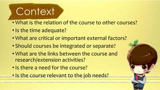 Context 
• What is the relation of the course to other courses? 
• Is the time adequate? 
• What are critical or important external factors? 
• Should courses be integrated or separate? 
• What are the links between the course and 
research/extension activities? 
• Is there a need for the course? 
• Is the course relevant to the job needs? 
 