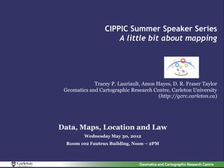 CIPPIC Summer Speaker Series
                      A little bit about mapping




             Tracey P. Lauriault, Amos Hayes, D. R. Fraser Taylor
 Geomatics and Cartographic Research Centre, Carleton University
                                        (http://gcrc.carleton.ca)




Data, Maps, Location and Law
         Wednesday May 30, 2012
  Room 102 Fauteux Building, Noon – 2PM
 