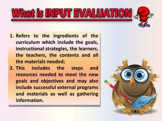 1. Refers to the ingredients of the 
curriculum which include the goals, 
instructional strategies, the learners, 
the teachers, the contents and all 
the materials needed; 
2. This includes the steps and 
resources needed to meet the new 
goals and objectives and may also 
include successful external programs 
and materials as well as gathering 
information. 
 
