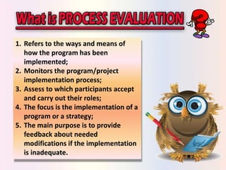 1. Refers to the ways and means of 
how the program has been 
implemented; 
2. Monitors the program/project 
implementation process; 
3. Assess to which participants accept 
and carry out their roles; 
4. The focus is the implementation of a 
program or a strategy; 
5. The main purpose is to provide 
feedback about needed 
modifications if the implementation 
is inadequate. 
 