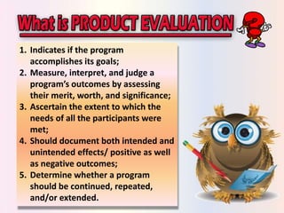 1. Indicates if the program 
accomplishes its goals; 
2. Measure, interpret, and judge a 
program’s outcomes by assessing 
their merit, worth, and significance; 
3. Ascertain the extent to which the 
needs of all the participants were 
met; 
4. Should document both intended and 
unintended effects/ positive as well 
as negative outcomes; 
5. Determine whether a program 
should be continued, repeated, 
and/or extended. 
 