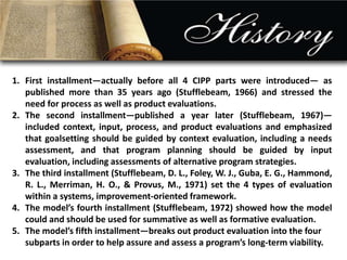 1. First installment—actually before all 4 CIPP parts were introduced— as 
published more than 35 years ago (Stufflebeam, 1966) and stressed the 
need for process as well as product evaluations. 
2. The second installment—published a year later (Stufflebeam, 1967)— 
included context, input, process, and product evaluations and emphasized 
that goalsetting should be guided by context evaluation, including a needs 
assessment, and that program planning should be guided by input 
evaluation, including assessments of alternative program strategies. 
3. The third installment (Stufflebeam, D. L., Foley, W. J., Guba, E. G., Hammond, 
R. L., Merriman, H. O., & Provus, M., 1971) set the 4 types of evaluation 
within a systems, improvement-oriented framework. 
4. The model’s fourth installment (Stufflebeam, 1972) showed how the model 
could and should be used for summative as well as formative evaluation. 
5. The model’s fifth installment—breaks out product evaluation into the four 
subparts in order to help assure and assess a program’s long-term viability. 
 
