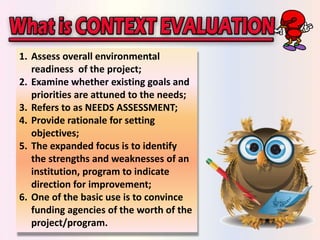 1. Assess overall environmental 
readiness of the project; 
2. Examine whether existing goals and 
priorities are attuned to the needs; 
3. Refers to as NEEDS ASSESSMENT; 
4. Provide rationale for setting 
objectives; 
5. The expanded focus is to identify 
the strengths and weaknesses of an 
institution, program to indicate 
direction for improvement; 
6. One of the basic use is to convince 
funding agencies of the worth of the 
project/program. 
 