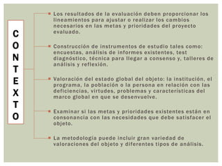 C
O
N
T
E
X
T
O
 Los resultados de la evaluación deben proporcionar los
lineamientos para ajustar o realizar los cambios
necesarios en las metas y prioridades del proyecto
evaluado.
 Construcción de instrumentos de estudio tales como:
encuestas, análisis de informes existentes, test
diagnóstico, técnica para llegar a consenso y, talleres de
análisis y reflexión.
 Valoración del estado global del objeto: la institución, el
programa, la población o la persona en relación con las
deficiencias, virtudes, problemas y características del
marco global en que se desenvuelve.
 Examinar si las metas y prioridades existentes están en
consonancia con las necesidades que debe satisfacer el
objeto.
 La metodología puede incluir gran variedad de
valoraciones del objeto y diferentes tipos de análisis.
 