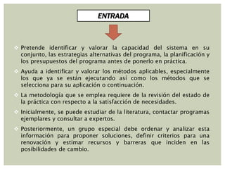  Pretende identificar y valorar la capacidad del sistema en su
conjunto, las estrategias alternativas del programa, la planificación y
los presupuestos del programa antes de ponerlo en práctica.
 Ayuda a identificar y valorar los métodos aplicables, especialmente
los que ya se están ejecutando así como los métodos que se
selecciona para su aplicación o continuación.
 La metodología que se emplea requiere de la revisión del estado de
la práctica con respecto a la satisfacción de necesidades.
 Inicialmente, se puede estudiar de la literatura, contactar programas
ejemplares y consultar a expertos.
 Posteriormente, un grupo especial debe ordenar y analizar esta
información para proponer soluciones, definir criterios para una
renovación y estimar recursos y barreras que inciden en las
posibilidades de cambio.
ENTRADA
 